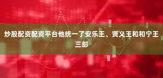 炒股配资配资平台他统一了安乐王、贤义王和和宁王三部