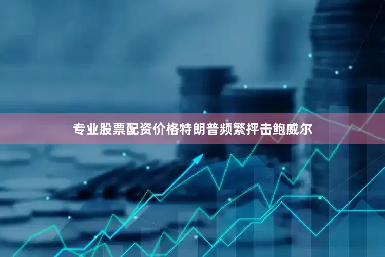 专业股票配资价格特朗普频繁抨击鲍威尔