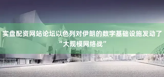 实盘配资网站论坛以色列对伊朗的数字基础设施发动了“大规模网络战”