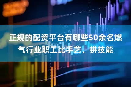 正规的配资平台有哪些50余名燃气行业职工比手艺、拼技能