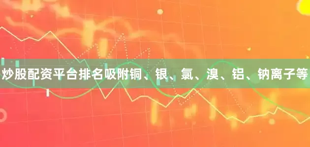 炒股配资平台排名吸附铜、银、氯、溴、铝、钠离子等