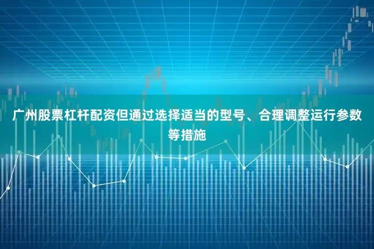 广州股票杠杆配资但通过选择适当的型号、合理调整运行参数等措施