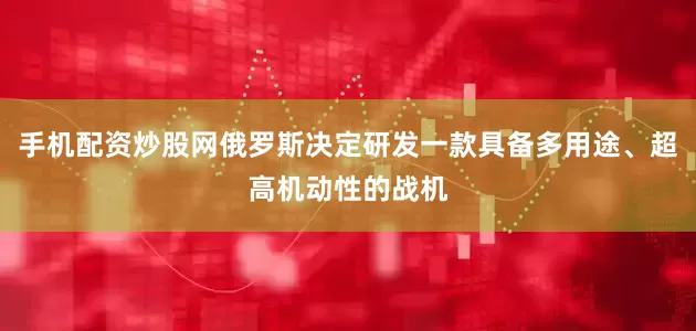 手机配资炒股网俄罗斯决定研发一款具备多用途、超高机动性的战机
