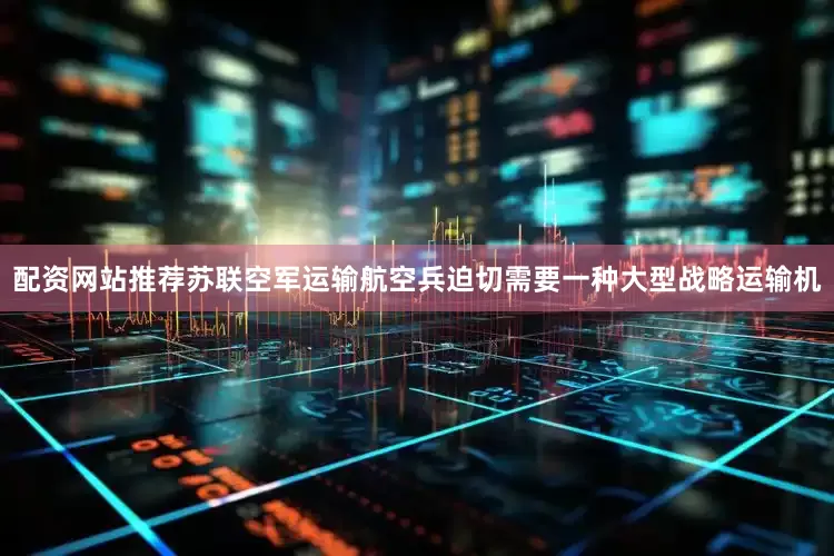 配资网站推荐苏联空军运输航空兵迫切需要一种大型战略运输机