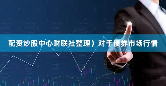 配资炒股中心财联社整理）　　对于债券市场行情