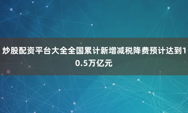 炒股配资平台大全全国累计新增减税降费预计达到10.5万亿元
