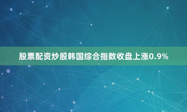 股票配资炒股韩国综合指数收盘上涨0.9%