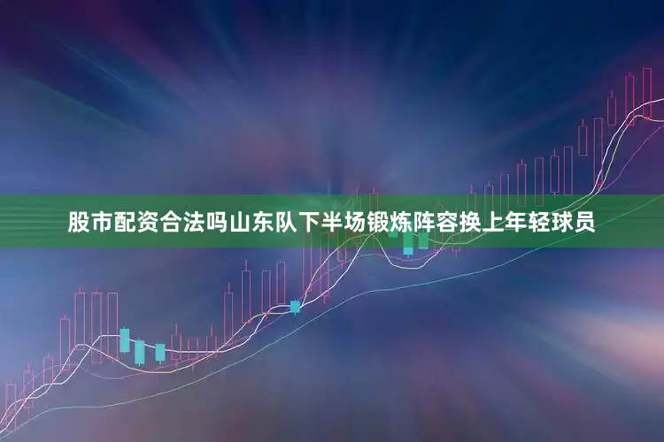 股市配资合法吗山东队下半场锻炼阵容换上年轻球员