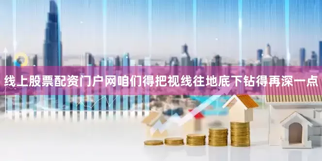 线上股票配资门户网咱们得把视线往地底下钻得再深一点