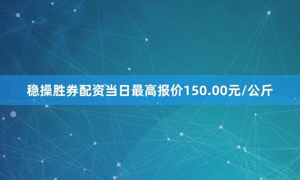 稳操胜券配资当日最高报价150.00元/公斤