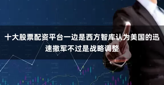 十大股票配资平台一边是西方智库认为美国的迅速撤军不过是战略调整