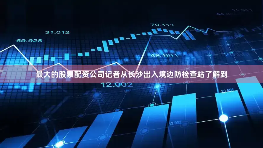 最大的股票配资公司记者从长沙出入境边防检查站了解到