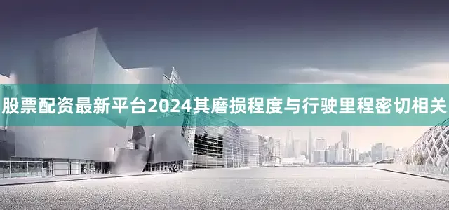 股票配资最新平台2024其磨损程度与行驶里程密切相关