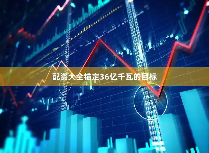 配资大全锚定36亿千瓦的目标