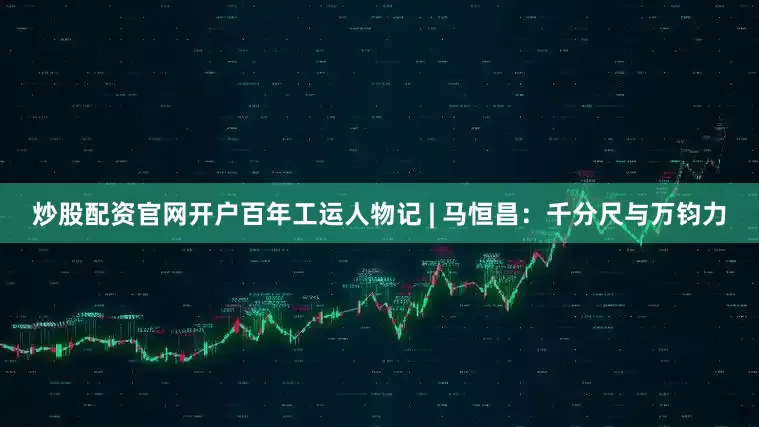 炒股配资官网开户百年工运人物记 | 马恒昌：千分尺与万钧力