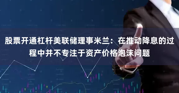 股票开通杠杆美联储理事米兰：在推动降息的过程中并不专注于资产价格泡沫问题