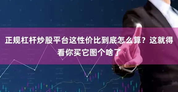正规杠杆炒股平台这性价比到底怎么算？这就得看你买它图个啥了