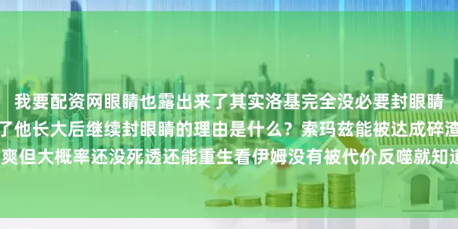 我要配资网眼睛也露出来了其实洛基完全没必要封眼睛当初封他眼睛的族人也没了他长大后继续封眼睛的理由是什么？索玛兹能被达成碎渣子虽然很爽但大概率还没死透还能重生看伊姆没有被代价反噬就知道那么要用到什么程度的霸气才能灭掉？