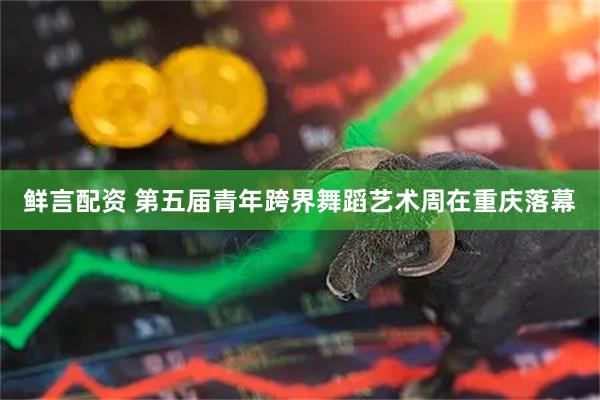 鲜言配资 第五届青年跨界舞蹈艺术周在重庆落幕
