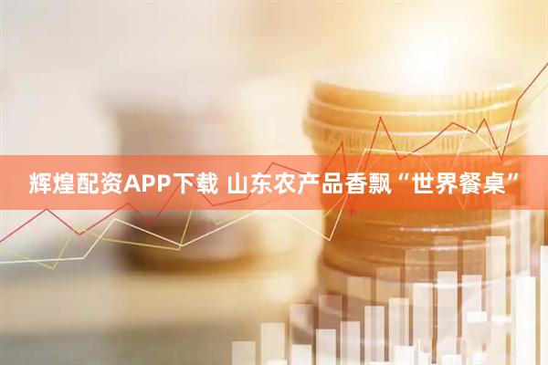 辉煌配资APP下载 山东农产品香飘“世界餐桌”