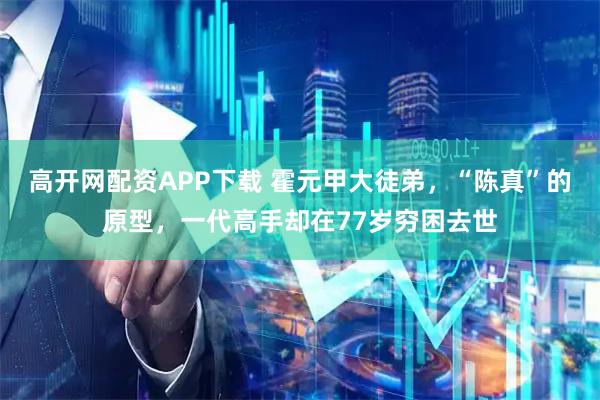 高开网配资APP下载 霍元甲大徒弟，“陈真”的原型，一代高手却在77岁穷困去世