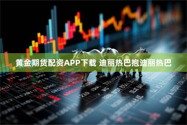 黄金期货配资APP下载 迪丽热巴抱迪丽热巴