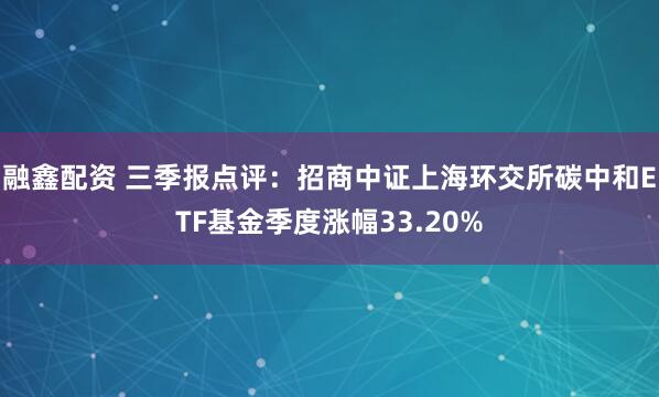 融鑫配资 三季报点评：招商中证上海环交所碳中和ETF基金季度涨幅33.20%