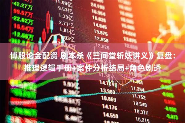 博股论金配资 剧本杀《三间堂斩妖讲义》复盘：推理逻辑手册+案件分析结局+角色剧透