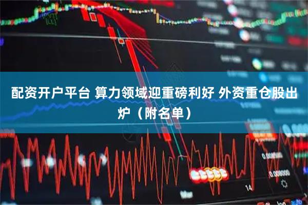 配资开户平台 算力领域迎重磅利好 外资重仓股出炉（附名单）