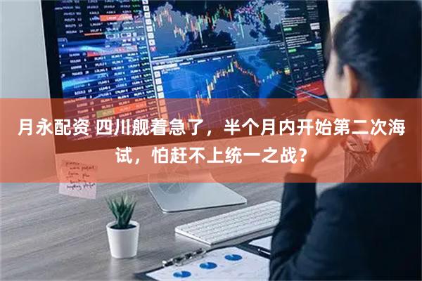 月永配资 四川舰着急了，半个月内开始第二次海试，怕赶不上统一之战？