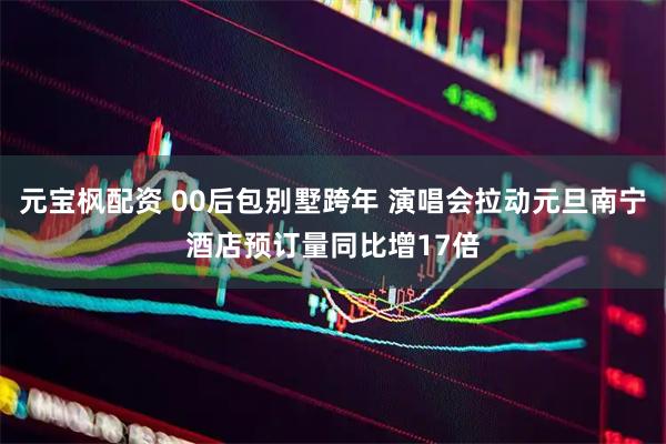 元宝枫配资 00后包别墅跨年 演唱会拉动元旦南宁酒店预订量同比增17倍