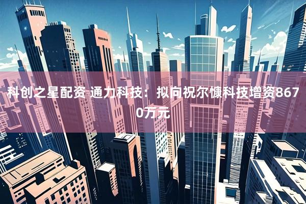 科创之星配资 通力科技：拟向祝尔慷科技增资8670万元
