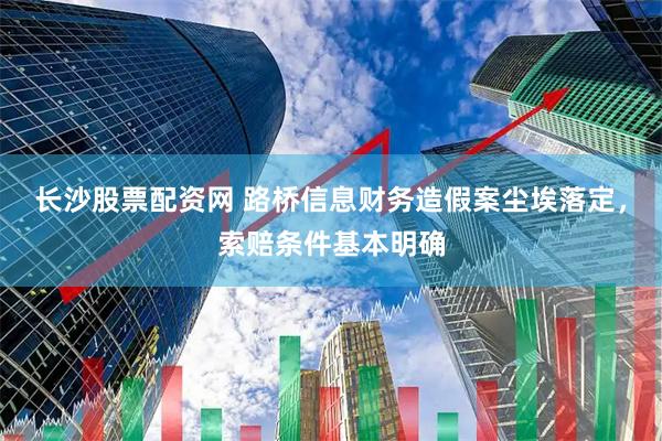 长沙股票配资网 路桥信息财务造假案尘埃落定，索赔条件基本明确