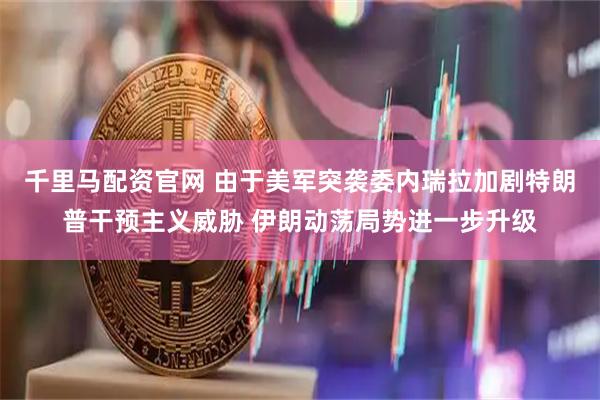 千里马配资官网 由于美军突袭委内瑞拉加剧特朗普干预主义威胁 伊朗动荡局势进一步升级