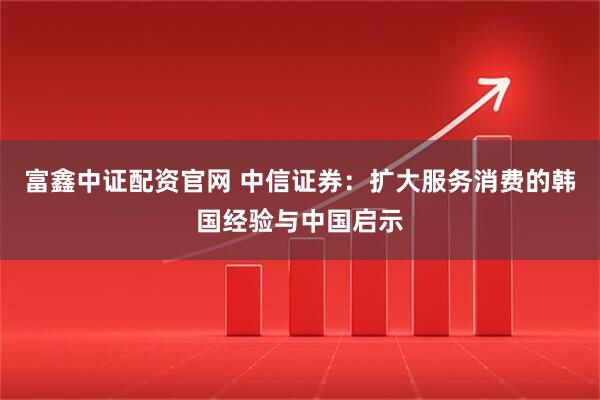 富鑫中证配资官网 中信证券：扩大服务消费的韩国经验与中国启示