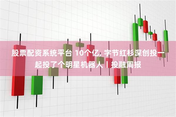 股票配资系统平台 10个亿, 字节红杉深创投一起投了个明星机器人丨投融周报