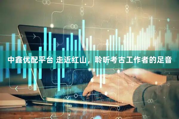 中鑫优配平台 走近红山，聆听考古工作者的足音