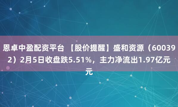 恩卓中盈配资平台 【股价提醒】盛和资源（600392）2月5日收盘跌5.51%，主力净流出1.97亿元