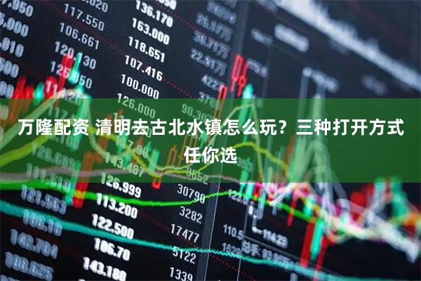 万隆配资 清明去古北水镇怎么玩？三种打开方式任你选