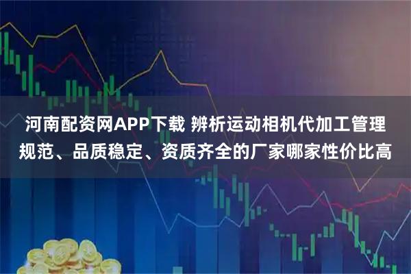 河南配资网APP下载 辨析运动相机代加工管理规范、品质稳定、资质齐全的厂家哪家性价比高