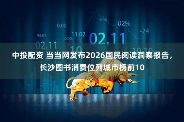 中投配资 当当网发布2026国民阅读洞察报告，长沙图书消费位列城市榜前10