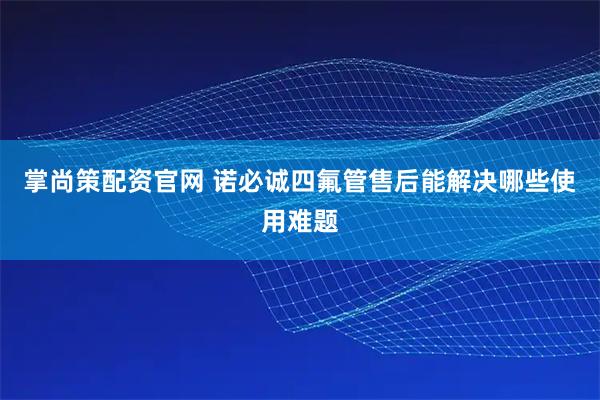 掌尚策配资官网 诺必诚四氟管售后能解决哪些使用难题