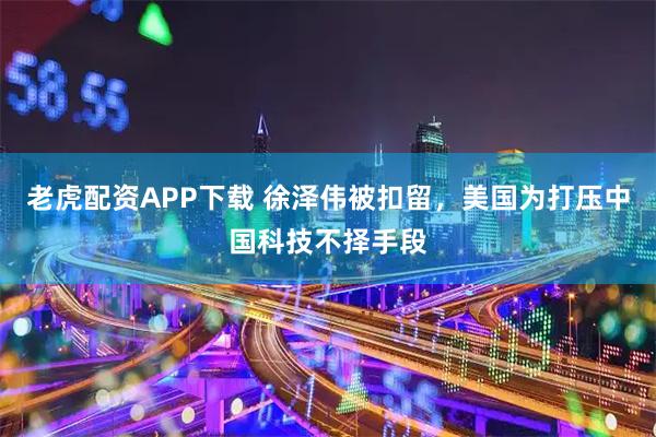老虎配资APP下载 徐泽伟被扣留，美国为打压中国科技不择手段